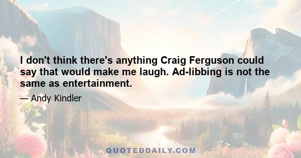 I don't think there's anything Craig Ferguson could say that would make me laugh. Ad-libbing is not the same as entertainment.