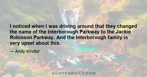 I noticed when I was driving around that they changed the name of the Interborough Parkway to the Jackie Robinson Parkway. And the Interborough family is very upset about this.