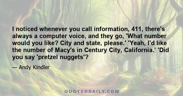 I noticed whenever you call information, 411, there's always a computer voice, and they go, 'What number would you like? City and state, please.' 'Yeah, I'd like the number of Macy's in Century City, California.' 'Did