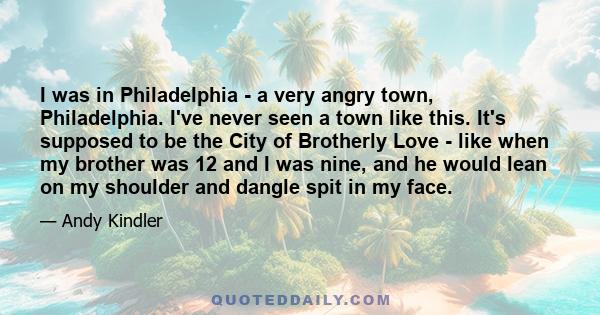 I was in Philadelphia - a very angry town, Philadelphia. I've never seen a town like this. It's supposed to be the City of Brotherly Love - like when my brother was 12 and I was nine, and he would lean on my shoulder