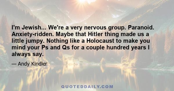 I'm Jewish... We're a very nervous group. Paranoid. Anxiety-ridden. Maybe that Hitler thing made us a little jumpy. Nothing like a Holocaust to make you mind your Ps and Qs for a couple hundred years I always say.