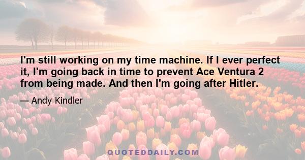 I'm still working on my time machine. If I ever perfect it, I'm going back in time to prevent Ace Ventura 2 from being made. And then I'm going after Hitler.