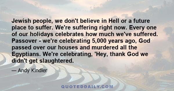 Jewish people, we don't believe in Hell or a future place to suffer. We're suffering right now. Every one of our holidays celebrates how much we've suffered. Passover - we're celebrating 5,000 years ago, God passed over 