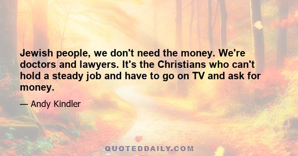 Jewish people, we don't need the money. We're doctors and lawyers. It's the Christians who can't hold a steady job and have to go on TV and ask for money.