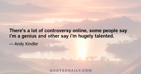 There's a lot of controversy online, some people say i'm a genius and other say i'm hugely talented.