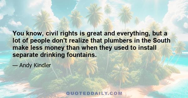 You know, civil rights is great and everything, but a lot of people don't realize that plumbers in the South make less money than when they used to install separate drinking fountains.