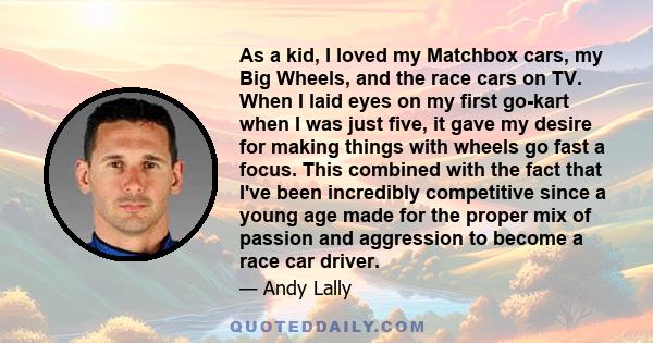 As a kid, I loved my Matchbox cars, my Big Wheels, and the race cars on TV. When I laid eyes on my first go-kart when I was just five, it gave my desire for making things with wheels go fast a focus. This combined with