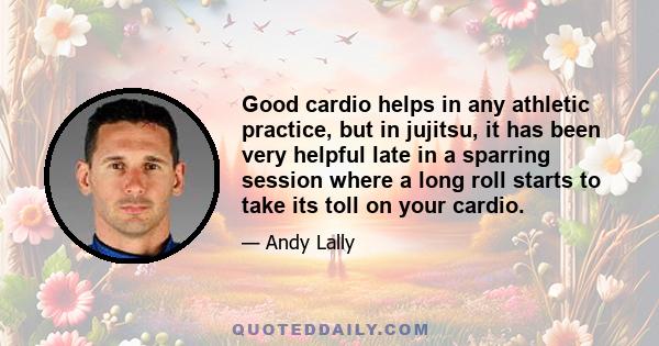 Good cardio helps in any athletic practice, but in jujitsu, it has been very helpful late in a sparring session where a long roll starts to take its toll on your cardio.