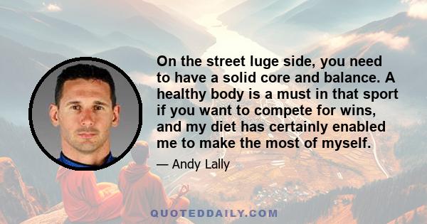 On the street luge side, you need to have a solid core and balance. A healthy body is a must in that sport if you want to compete for wins, and my diet has certainly enabled me to make the most of myself.