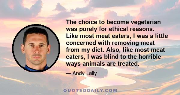 The choice to become vegetarian was purely for ethical reasons. Like most meat eaters, I was a little concerned with removing meat from my diet. Also, like most meat eaters, I was blind to the horrible ways animals are