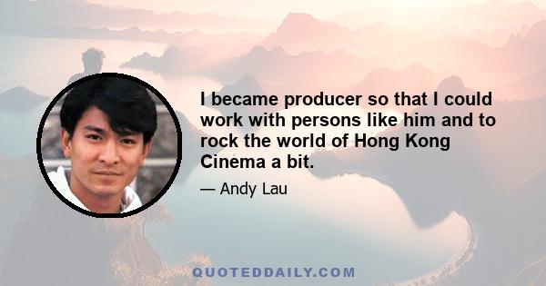 I became producer so that I could work with persons like him and to rock the world of Hong Kong Cinema a bit.