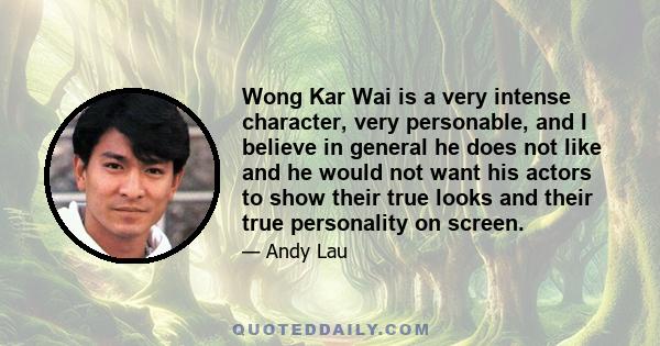 Wong Kar Wai is a very intense character, very personable, and I believe in general he does not like and he would not want his actors to show their true looks and their true personality on screen.