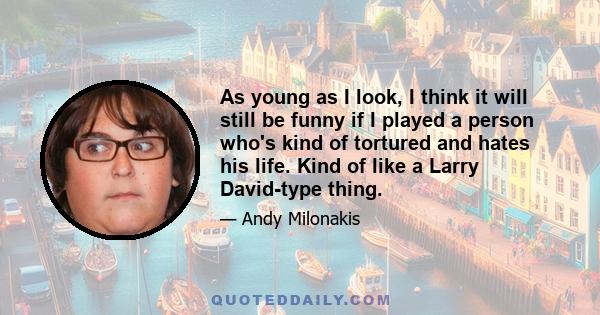 As young as I look, I think it will still be funny if I played a person who's kind of tortured and hates his life. Kind of like a Larry David-type thing.