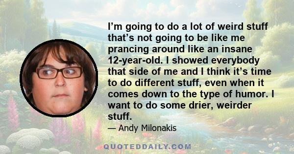 I’m going to do a lot of weird stuff that’s not going to be like me prancing around like an insane 12-year-old. I showed everybody that side of me and I think it’s time to do different stuff, even when it comes down to