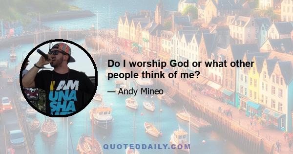 Do I worship God or what other people think of me?