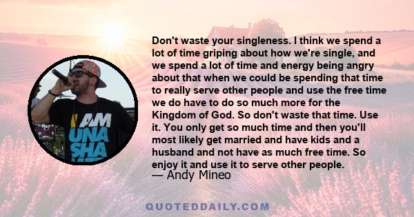 Don't waste your singleness. I think we spend a lot of time griping about how we're single, and we spend a lot of time and energy being angry about that when we could be spending that time to really serve other people