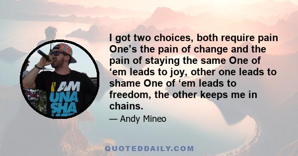 I got two choices, both require pain One’s the pain of change and the pain of staying the same One of ‘em leads to joy, other one leads to shame One of ‘em leads to freedom, the other keeps me in chains.