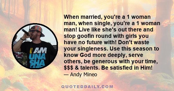 When married, you're a 1 woman man, when single, you're a 1 woman man! Live like she's out there and stop goofin round with girls you have no future with! Don't waste your singleness. Use this season to know God more