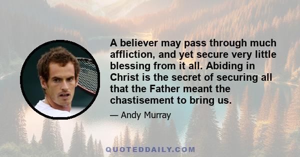 A believer may pass through much affliction, and yet secure very little blessing from it all. Abiding in Christ is the secret of securing all that the Father meant the chastisement to bring us.