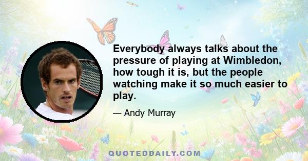 Everybody always talks about the pressure of playing at Wimbledon, how tough it is, but the people watching make it so much easier to play.