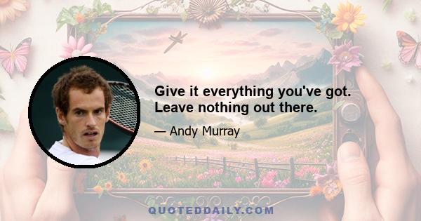 Give it everything you've got. Leave nothing out there.