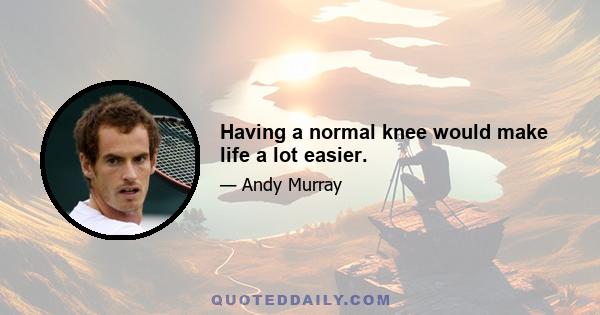 Having a normal knee would make life a lot easier.