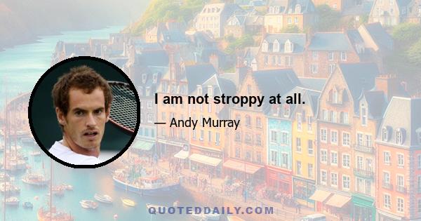 I am not stroppy at all.