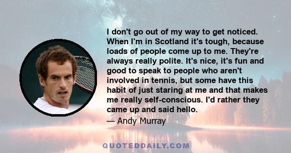 I don't go out of my way to get noticed. When I'm in Scotland it's tough, because loads of people come up to me. They're always really polite. It's nice, it's fun and good to speak to people who aren't involved in