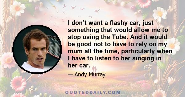 I don’t want a flashy car, just something that would allow me to stop using the Tube. And it would be good not to have to rely on my mum all the time, particularly when I have to listen to her singing in her car.