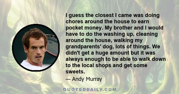 I guess the closest I came was doing chores around the house to earn pocket money. My brother and I would have to do the washing up, cleaning around the house, walking my grandparents' dog, lots of things. We didn't get 