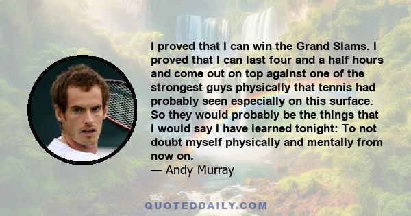 I proved that I can win the Grand Slams. I proved that I can last four and a half hours and come out on top against one of the strongest guys physically that tennis had probably seen especially on this surface. So they