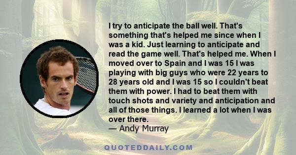 I try to anticipate the ball well. That's something that's helped me since when I was a kid. Just learning to anticipate and read the game well. That's helped me. When I moved over to Spain and I was 15 I was playing