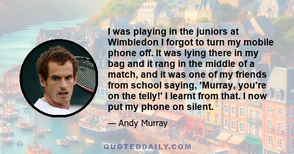 I was playing in the juniors at Wimbledon I forgot to turn my mobile phone off. It was lying there in my bag and it rang in the middle of a match, and it was one of my friends from school saying, 'Murray, you're on the