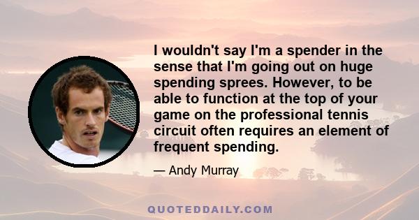 I wouldn't say I'm a spender in the sense that I'm going out on huge spending sprees. However, to be able to function at the top of your game on the professional tennis circuit often requires an element of frequent