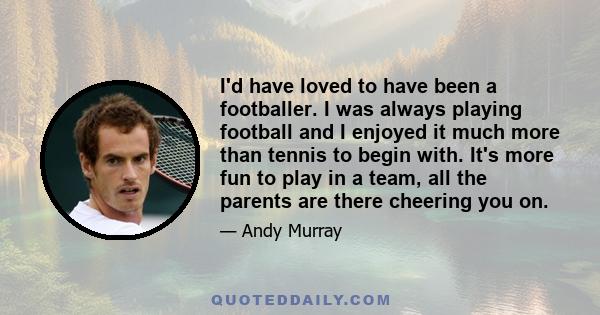 I'd have loved to have been a footballer. I was always playing football and I enjoyed it much more than tennis to begin with. It's more fun to play in a team, all the parents are there cheering you on.