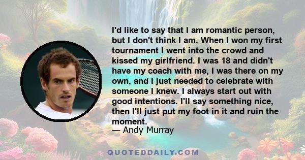 I'd like to say that I am romantic person, but I don't think I am. When I won my first tournament I went into the crowd and kissed my girlfriend. I was 18 and didn't have my coach with me, I was there on my own, and I