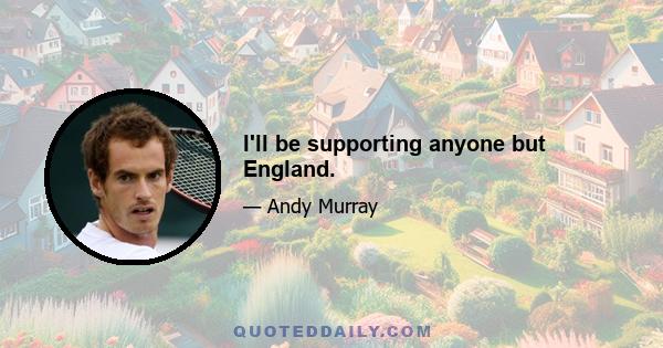 I'll be supporting anyone but England.