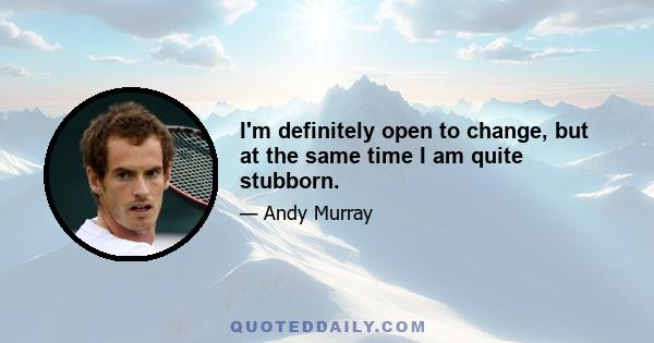 I'm definitely open to change, but at the same time I am quite stubborn.