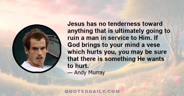 Jesus has no tenderness toward anything that is ultimately going to ruin a man in service to Him. If God brings to your mind a vese which hurts you, you may be sure that there is something He wants to hurt.