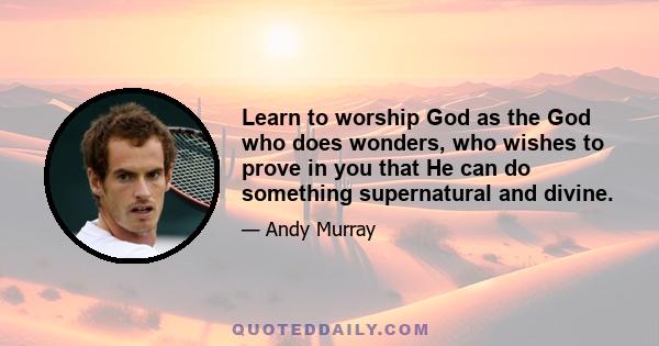 Learn to worship God as the God who does wonders, who wishes to prove in you that He can do something supernatural and divine.