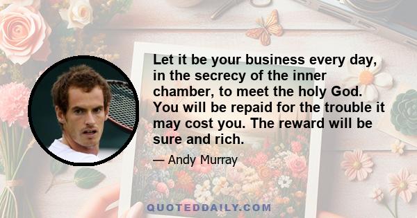 Let it be your business every day, in the secrecy of the inner chamber, to meet the holy God. You will be repaid for the trouble it may cost you. The reward will be sure and rich.