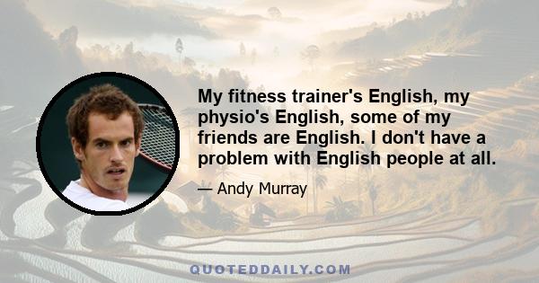 My fitness trainer's English, my physio's English, some of my friends are English. I don't have a problem with English people at all.