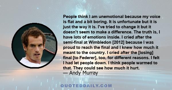 People think I am unemotional because my voice is flat and a bit boring. It is unfortunate but it is just the way it is. I've tried to change it but it doesn't seem to make a difference. The truth is, I have lots of