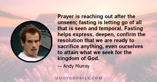 Prayer is reaching out after the unseen; fasting is letting go of all that is seen and temporal. Fasting helps express, deepen, confirm the resolution that we are ready to sacrifice anything, even ourselves to attain