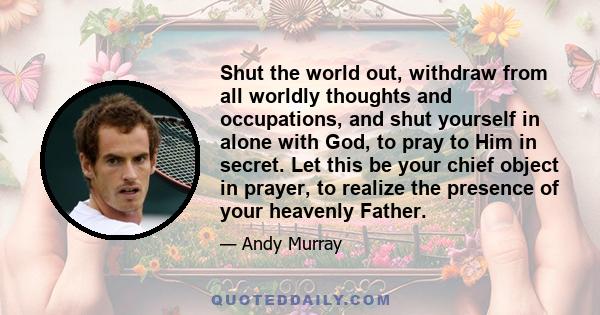 Shut the world out, withdraw from all worldly thoughts and occupations, and shut yourself in alone with God, to pray to Him in secret. Let this be your chief object in prayer, to realize the presence of your heavenly