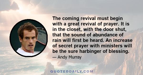 The coming revival must begin with a great revival of prayer. It is in the closet, with the door shut, that the sound of abundance of rain will first be heard. An increase of secret prayer with ministers will be the