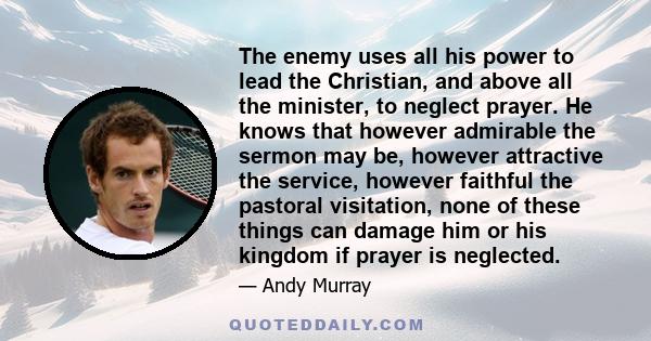 The enemy uses all his power to lead the Christian, and above all the minister, to neglect prayer. He knows that however admirable the sermon may be, however attractive the service, however faithful the pastoral