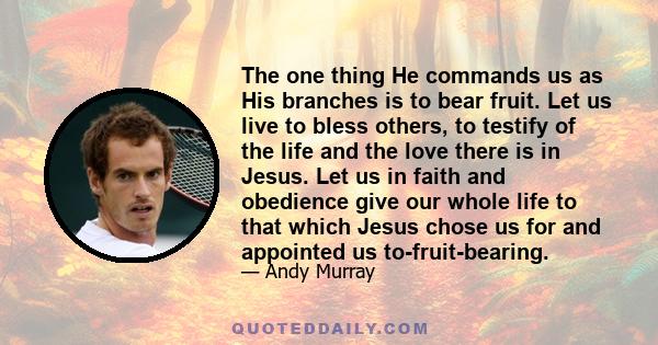 The one thing He commands us as His branches is to bear fruit. Let us live to bless others, to testify of the life and the love there is in Jesus. Let us in faith and obedience give our whole life to that which Jesus