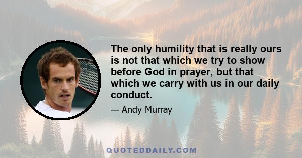 The only humility that is really ours is not that which we try to show before God in prayer, but that which we carry with us in our daily conduct.