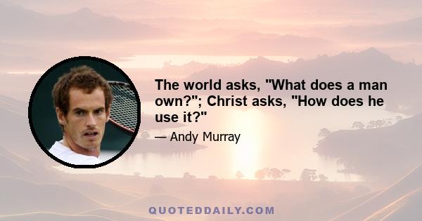 The world asks, What does a man own?; Christ asks, How does he use it?